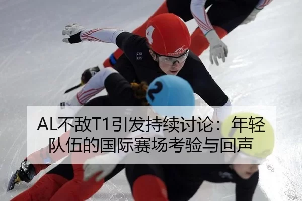 AL不敌T1引发持续讨论：年轻队伍的国际赛场考验与回声